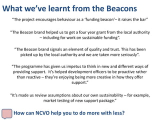 What we’ve learnt from the Beacons
   “The project encourages behaviour as a ‘funding beacon’– it raises the bar”

  “The Beacon brand helped us to get a four year grant from the local authority
                 – including for work on sustainable funding”.

    “The Beacon brand signals an element of quality and trust. This has been
       picked up by the local authority and we are taken more seriously”.

  “The programme has given us impetus to think in new and different ways of
   providing support. It’s helped development officers to be proactive rather
     than reactive – they’re enjoying being more creative in how they offer
                                    support.”

  “It’s made us review assumptions about our own sustainability – for example,
                     market testing of new support package.”

   How can NCVO help you to do more with less?
 