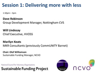 Session 1: Delivering more with less
1.50pm – 3pm

Dave Robinson
Group Development Manager, Nottingham CVS

Will Lindesay
Chief Executive, HVOSS

Marilyn Keats
MKR Consultants (previously CommUNITY Barnet)
Chair: Olof Williamson
Sustainable Funding Manager, NCVO
 