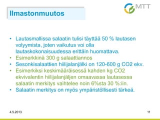 4.5.2013 11
Ilmastonmuutos
• Lautasmallissa salaatin tulisi täyttää 50 % lautasen
volyymista, joten vaikutus voi olla
lautaskokonaisuudessa erittäin huomattava.
• Esimerkkinä 300 g salaattiannos
• Sesonkisalaattien hiilijalanjälki on 120-600 g CO2 ekv.
• Esimerkiksi keskimääräisessä kahden kg CO2
ekvivalentin hiilijalanjäljen omaavassa lautasessa
salaatin merkitys vaihtelee noin 6%sta 30 %:iin.
• Salaatin merkitys on myös ympäristöllisesti tärkeä.
 
