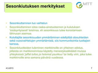 4.5.2013 7
Sesonkiutuksen merkitykset
• Sesonkiuttaminen tuo vaihtelun
• Sesonkiuttaminen sitoo raaka-ainetuotannon ja kulutuksen
'sisäsyntyisesti' toisiinsa, eli sesonkisuus tulee korostamaan
lähiruoan asemaa.
• Kuluttajilta sesonkisuuden ymmärtäminen edellyttää olosuhteiden
sekä vuosivaihtelujen ymmärtämistä, siis kommunikointia tuottajien
kanssa.
• Sesonkituotteiden tuleminen markkinoille on yhteinen odotus,
jollaista on markkinoinnissa käytetty menestyksekkäästi muissa
yhteyksissä 'jaffat tulloo ja helemat paukkuu' tai tietty viini, joka tulee
markkinoille aina samana päivänä vuodessa.
 