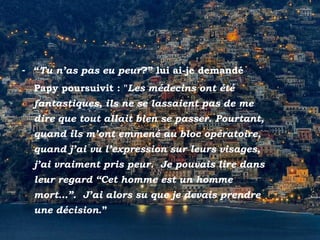 Positano
- “Tu n’as pas eu peur?” lui ai-je demandé
Papy poursuivit : "Les médecins ont été
fantastiques, ils ne se lassaient pas de me
dire que tout allait bien se passer. Pourtant,
quand ils m’ont emmené au bloc opératoire,
quand j’ai vu l’expression sur leurs visages,
j’ai vraiment pris peur. Je pouvais lire dans
leur regard “Cet homme est un homme
mort…”. J’ai alors su que je devais prendre
une décision.”
 