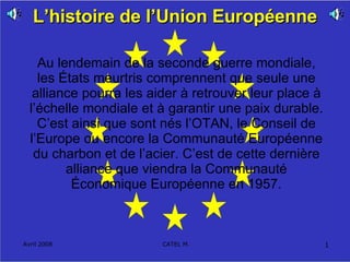 L’histoire de l’Union Européenne Au lendemain de la seconde guerre mondiale, les États meurtris comprennent que seule une alliance pourra les aider à retrouver leur place à l’échelle mondiale et à garantir une paix durable. C’est ainsi que sont nés l’OTAN, le Conseil de l’Europe ou encore la Communauté Européenne du charbon et de l’acier. C’est de cette dernière alliance que viendra la Communauté Économique Européenne en 1957. 