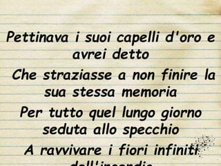 Pettinava i suoi capelli d'oro e
avrei detto
Che straziasse a non finire la
sua stessa memoria
Per tutto quel lungo giorno
seduta allo specchio
A ravvivare i fiori infiniti
 