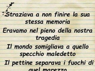 Straziava a non finire la sua
stessa memoria
Eravamo nel pieno della nostra
tragedia
Il mondo somigliava a quello
specchio maledetto
Il pettine separava i fuochi di
 