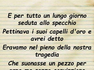 E per tutto un lungo giorno
seduta allo specchio
Pettinava i suoi capelli d'oro e
avrei detto
Eravamo nel pieno della nostra
tragedia
Che suonasse un pezzo per
 