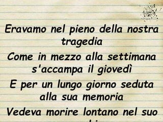 Eravamo nel pieno della nostra
tragedia
Come in mezzo alla settimana
s'accampa il giovedì
E per un lungo giorno seduta
alla sua memoria
Vedeva morire lontano nel suo
 