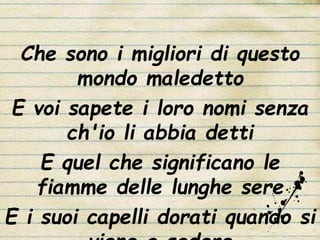Che sono i migliori di questo
mondo maledetto
E voi sapete i loro nomi senza
ch'io li abbia detti
E quel che significano le
fiamme delle lunghe sere
E i suoi capelli dorati quando si
 