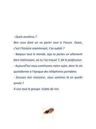 Quels ancêtres ? Ben ceux dont on va parler tout à l’heure. Ouais, c’est l’histo i re maintenant, t’as oublié ? - Bonjour tout le monde, Jojo tu portes un vêtement bien intéressant,  o ù tu l’as trouvé  ?,  dit le professeur .   - Aujourd’hui nous continuons notre sujet, donc la vie quotidienne à l’époque des téléphones portables. Excusez moi monsieur, nous sommes là en quelle année ?  À ceci tout le groupe  éclate de rire . 