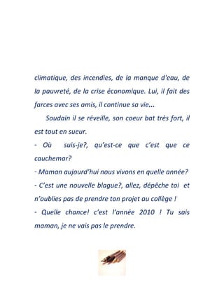 climatique ,   des incendies, de la manque d'eau, de la pauvreté,   de la crise économique. Lui ,  il fait des farces   avec ses amis,   il continue sa vie ...  Soudain il se r é veille, son coeur bat tr è s fort, il est  tout  en sueur. O ù   suis-je?, qu’est-ce que c’est que ce cau c hemar? Maman aujourd’hui nous vivons en quelle ann é e? C’est une nouvelle blague?, allez, d é pêche toi  et n ’oublies pas de prendre ton projet au coll è ge !  Quelle chance! c’est  l’année  2010 !  Tu s ais maman, je ne vais pas le prendre. 