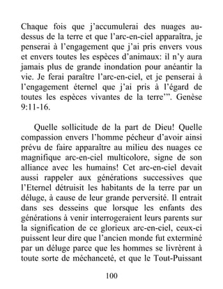 Chaque fois que j’accumulerai des nuages au-
dessus de la terre et que l’arc-en-ciel apparaîtra, je
penserai à l’engagement que j’ai pris envers vous
et envers toutes les espèces d’animaux: il n’y aura
jamais plus de grande inondation pour anéantir la
vie. Je ferai paraître l’arc-en-ciel, et je penserai à
l’engagement éternel que j’ai pris à l’égard de
toutes les espèces vivantes de la terre’”. Genèse
9:11-16.
Quelle sollicitude de la part de Dieu! Quelle
compassion envers l’homme pécheur d’avoir ainsi
prévu de faire apparaître au milieu des nuages ce
magnifique arc-en-ciel multicolore, signe de son
alliance avec les humains! Cet arc-en-ciel devait
aussi rappeler aux générations successives que
l’Eternel détruisit les habitants de la terre par un
déluge, à cause de leur grande perversité. Il entrait
dans ses desseins que lorsque les enfants des
générations à venir interrogeraient leurs parents sur
la signification de ce glorieux arc-en-ciel, ceux-ci
puissent leur dire que l’ancien monde fut exterminé
par un déluge parce que les hommes se livrèrent à
toute sorte de méchanceté, et que le Tout-Puissant
100
 