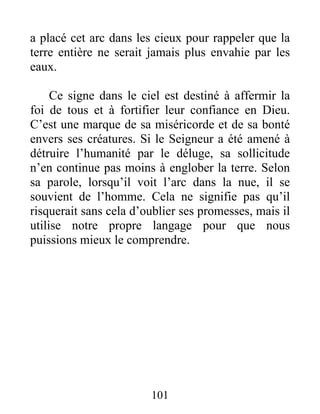 a placé cet arc dans les cieux pour rappeler que la
terre entière ne serait jamais plus envahie par les
eaux.
Ce signe dans le ciel est destiné à affermir la
foi de tous et à fortifier leur confiance en Dieu.
C’est une marque de sa miséricorde et de sa bonté
envers ses créatures. Si le Seigneur a été amené à
détruire l’humanité par le déluge, sa sollicitude
n’en continue pas moins à englober la terre. Selon
sa parole, lorsqu’il voit l’arc dans la nue, il se
souvient de l’homme. Cela ne signifie pas qu’il
risquerait sans cela d’oublier ses promesses, mais il
utilise notre propre langage pour que nous
puissions mieux le comprendre.
101
 