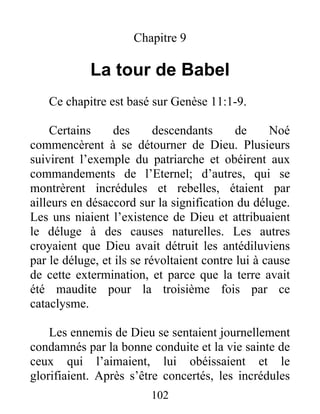Chapitre 9
La tour de Babel
Ce chapitre est basé sur Genèse 11:1-9.
Certains des descendants de Noé
commencèrent à se détourner de Dieu. Plusieurs
suivirent l’exemple du patriarche et obéirent aux
commandements de l’Eternel; d’autres, qui se
montrèrent incrédules et rebelles, étaient par
ailleurs en désaccord sur la signification du déluge.
Les uns niaient l’existence de Dieu et attribuaient
le déluge à des causes naturelles. Les autres
croyaient que Dieu avait détruit les antédiluviens
par le déluge, et ils se révoltaient contre lui à cause
de cette extermination, et parce que la terre avait
été maudite pour la troisième fois par ce
cataclysme.
Les ennemis de Dieu se sentaient journellement
condamnés par la bonne conduite et la vie sainte de
ceux qui l’aimaient, lui obéissaient et le
glorifiaient. Après s’être concertés, les incrédules
102
 