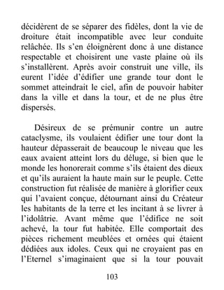 décidèrent de se séparer des fidèles, dont la vie de
droiture était incompatible avec leur conduite
relâchée. Ils s’en éloignèrent donc à une distance
respectable et choisirent une vaste plaine où ils
s’installèrent. Après avoir construit une ville, ils
eurent l’idée d’édifier une grande tour dont le
sommet atteindrait le ciel, afin de pouvoir habiter
dans la ville et dans la tour, et de ne plus être
dispersés.
Désireux de se prémunir contre un autre
cataclysme, ils voulaient édifier une tour dont la
hauteur dépasserait de beaucoup le niveau que les
eaux avaient atteint lors du déluge, si bien que le
monde les honorerait comme s’ils étaient des dieux
et qu’ils auraient la haute main sur le peuple. Cette
construction fut réalisée de manière à glorifier ceux
qui l’avaient conçue, détournant ainsi du Créateur
les habitants de la terre et les incitant à se livrer à
l’idolâtrie. Avant même que l’édifice ne soit
achevé, la tour fut habitée. Elle comportait des
pièces richement meublées et ornées qui étaient
dédiées aux idoles. Ceux qui ne croyaient pas en
l’Eternel s’imaginaient que si la tour pouvait
103
 