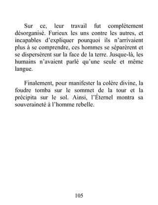 Sur ce, leur travail fut complètement
désorganisé. Furieux les uns contre les autres, et
incapables d’expliquer pourquoi ils n’arrivaient
plus à se comprendre, ces hommes se séparèrent et
se dispersèrent sur la face de la terre. Jusque-là, les
humains n’avaient parlé qu’une seule et même
langue.
Finalement, pour manifester la colère divine, la
foudre tomba sur le sommet de la tour et la
précipita sur le sol. Ainsi, l’Éternel montra sa
souveraineté à l’homme rebelle.
105
 