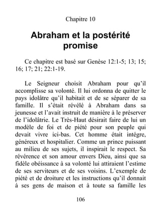 Chapitre 10
Abraham et la postérité
promise
Ce chapitre est basé sur Genèse 12:1-5; 13; 15;
16; 17; 21; 22:1-19.
Le Seigneur choisit Abraham pour qu’il
accomplisse sa volonté. Il lui ordonna de quitter le
pays idolâtre qu’il habitait et de se séparer de sa
famille. Il s’était révélé à Abraham dans sa
jeunesse et l’avait instruit de manière à le préserver
de l’idolâtrie. Le Très-Haut désirait faire de lui un
modèle de foi et de piété pour son peuple qui
devait vivre ici-bas. Cet homme était intégre,
généreux et hospitalier. Comme un prince puissant
au milieu de ses sujets, il inspirait le respect. Sa
révérence et son amour envers Dieu, ainsi que sa
fidèle obéissance à sa volonté lui attiraient l’estime
de ses serviteurs et de ses voisins. L’exemple de
piété et de droiture et les instructions qu’il donnait
à ses gens de maison et à toute sa famille les
106
 