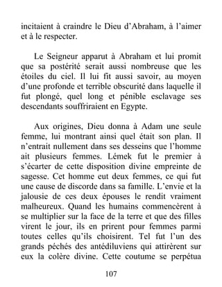 incitaient à craindre le Dieu d’Abraham, à l’aimer
et à le respecter.
Le Seigneur apparut à Abraham et lui promit
que sa postérité serait aussi nombreuse que les
étoiles du ciel. Il lui fit aussi savoir, au moyen
d’une profonde et terrible obscurité dans laquelle il
fut plongé, quel long et pénible esclavage ses
descendants souffriraient en Egypte.
Aux origines, Dieu donna à Adam une seule
femme, lui montrant ainsi quel était son plan. Il
n’entrait nullement dans ses desseins que l’homme
ait plusieurs femmes. Lémek fut le premier à
s’écarter de cette disposition divine empreinte de
sagesse. Cet homme eut deux femmes, ce qui fut
une cause de discorde dans sa famille. L’envie et la
jalousie de ces deux épouses le rendit vraiment
malheureux. Quand les humains commencèrent à
se multiplier sur la face de la terre et que des filles
virent le jour, ils en prirent pour femmes parmi
toutes celles qu’ils choisirent. Tel fut l’un des
grands péchés des antédiluviens qui attirèrent sur
eux la colère divine. Cette coutume se perpétua
107
 