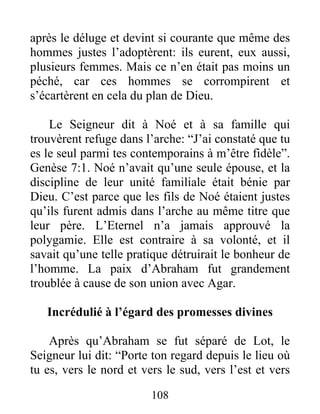 après le déluge et devint si courante que même des
hommes justes l’adoptèrent: ils eurent, eux aussi,
plusieurs femmes. Mais ce n’en était pas moins un
péché, car ces hommes se corrompirent et
s’écartèrent en cela du plan de Dieu.
Le Seigneur dit à Noé et à sa famille qui
trouvèrent refuge dans l’arche: “J’ai constaté que tu
es le seul parmi tes contemporains à m’être fidèle”.
Genèse 7:1. Noé n’avait qu’une seule épouse, et la
discipline de leur unité familiale était bénie par
Dieu. C’est parce que les fils de Noé étaient justes
qu’ils furent admis dans l’arche au même titre que
leur père. L’Eternel n’a jamais approuvé la
polygamie. Elle est contraire à sa volonté, et il
savait qu’une telle pratique détruirait le bonheur de
l’homme. La paix d’Abraham fut grandement
troublée à cause de son union avec Agar.
Incrédulié à l’égard des promesses divines
Après qu’Abraham se fut séparé de Lot, le
Seigneur lui dit: “Porte ton regard depuis le lieu où
tu es, vers le nord et vers le sud, vers l’est et vers
108
 