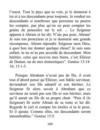 l’ouest. Tout le pays que tu vois, je le donnerai à
toi et à tes descendants pour toujours. Je rendrai tes
descendants si nombreux que personne ne pourra
les compter, pas plus qu’on ne peut compter les
grains de poussière sur le sol. ... Le Seigneur
apparut à Abram et lui dit: N’aie pas peur, Abram!
Je suis ton protecteur et je te donnerai une grande
récompense. Abram répondit: Seigneur mon Dieu,
à quoi bon me donner quelque chose? Je suis sans
enfant, tu ne m’as pas accordé de descendant. Mon
héritier, celui qui recevra mes biens, c’est Eliézer
de Damas, un de mes domestiques”. Genèse 13:14-
16; 15:1-3.
Puisque Abraham n’avait pas de fils, il avait
tout d’abord pensé qu’Eliézer, son fidèle serviteur,
deviendrait son fils adoptif et son héritier. Le
Seigneur fit alors savoir à Abraham que ce
serviteur ne serait pas son fils ni son héritier, mais
qu’il aurait un fils de sa propre chair. “Puis il (le
Seigneur) fit sortir Abram de sa tente et lui dit:
Regarde le ciel et compte les étoiles si tu le peux.
Et il ajouta: Comme elles, tes descendants seront
innombrables.” Genèse 15:5.
109
 