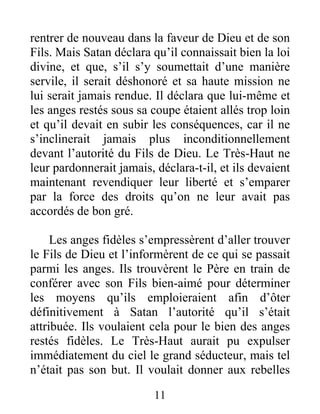 rentrer de nouveau dans la faveur de Dieu et de son
Fils. Mais Satan déclara qu’il connaissait bien la loi
divine, et que, s’il s’y soumettait d’une manière
servile, il serait déshonoré et sa haute mission ne
lui serait jamais rendue. Il déclara que lui-même et
les anges restés sous sa coupe étaient allés trop loin
et qu’il devait en subir les conséquences, car il ne
s’inclinerait jamais plus inconditionnellement
devant l’autorité du Fils de Dieu. Le Très-Haut ne
leur pardonnerait jamais, déclara-t-il, et ils devaient
maintenant revendiquer leur liberté et s’emparer
par la force des droits qu’on ne leur avait pas
accordés de bon gré.
Les anges fidèles s’empressèrent d’aller trouver
le Fils de Dieu et l’informèrent de ce qui se passait
parmi les anges. Ils trouvèrent le Père en train de
conférer avec son Fils bien-aimé pour déterminer
les moyens qu’ils emploieraient afin d’ôter
définitivement à Satan l’autorité qu’il s’était
attribuée. Ils voulaient cela pour le bien des anges
restés fidèles. Le Très-Haut aurait pu expulser
immédiatement du ciel le grand séducteur, mais tel
n’était pas son but. Il voulait donner aux rebelles
11
 