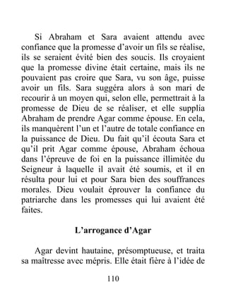 Si Abraham et Sara avaient attendu avec
confiance que la promesse d’avoir un fils se réalise,
ils se seraient évité bien des soucis. Ils croyaient
que la promesse divine était certaine, mais ils ne
pouvaient pas croire que Sara, vu son âge, puisse
avoir un fils. Sara suggéra alors à son mari de
recourir à un moyen qui, selon elle, permettrait à la
promesse de Dieu de se réaliser, et elle supplia
Abraham de prendre Agar comme épouse. En cela,
ils manquèrent l’un et l’autre de totale confiance en
la puissance de Dieu. Du fait qu’il écouta Sara et
qu’il prit Agar comme épouse, Abraham échoua
dans l’épreuve de foi en la puissance illimitée du
Seigneur à laquelle il avait été soumis, et il en
résulta pour lui et pour Sara bien des souffrances
morales. Dieu voulait éprouver la confiance du
patriarche dans les promesses qui lui avaient été
faites.
L’arrogance d’Agar
Agar devint hautaine, présomptueuse, et traita
sa maîtresse avec mépris. Elle était fière à l’idée de
110
 