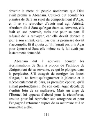 devenir la mère du peuple nombreux que Dieu
avait promis à Abraham. Celui-ci dut écouter les
plaintes de Sara au sujet du comportement d’Agar,
et il se vit reprocher d’avoir mal agi. Attristé,
Abraham dit à Sara qu’Agar étant sa servante, elle
était en son pouvoir, mais que pour sa part, il
refusait de la renvoyer, car elle devait donner le
jour à son enfant, celui par qui la promesse devait
s’accomplir. Et il ajouta qu’il n’aurait pas pris Agar
pour épouse si Sara elle-même ne le lui avait pas
instamment demandé.
Abraham dut à nouveau écouter les
récriminations de Sara à propos de l’attitude de
dénigrement de sa servante, ce qui le plongea dans
la perplexité. S’il essayait de corriger les fautes
d’Agar, il ne ferait qu’augmenter la jalousie et le
mécontentement de Sara, sa première épouse, qu’il
aimait profondément. De son coté, Agar décida de
s’enfuir loin de sa maîtresse. Mais un ange de
l’Eternel lui apparut d’abord pour la réconforter,
ensuite pour lui reprocher son arrogance et pour
l’engager à retourner auprès de sa maîtresse et à se
soumettre à elle.
111
 
