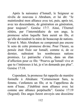 Après la naissance d’Ismaël, le Seigneur se
révéla de nouveau à Abraham, et lui dit: “Je
maintiendrai mon alliance avec toi, puis, après toi,
avec tes descendants, de génération en génération,
pour toujours”. Genèse 17:7. Ainsi, l’Eternel
réitéra, par l’intermédiaire de son ange, la
promesse selon laquelle Sara aurait un fils, et
qu’elle deviendrait la mère de beaucoup de nations.
Verset 6. Mais Abraham ne comprenait pas encore
le sens de cette promesse divine. Pour l’heure, sa
pensée était fixée sur Ismaël, comme si, de ce
dernier, naîtraient les nombreuses nations
promises. Le patriarche s’écria, dans un élan
d’affection pour ce fils: “Pourvu qu’Ismaël vive et
que tu t’intéresses à lui, je n’en demande pas plus”.
Genèse 17:18.
Cependant, la promesse fut rappelée de manière
formelle à Abraham: “Certainement Sara, ta
femme, t’enfantera un fils; et tu l’appelleras du
nom d’Isaac. J’établirai mon alliance avec lui
comme une alliance perpétuelle”. Genèse 17:19
(Segond). Des anges furent envoyés une deuxième
112
 
