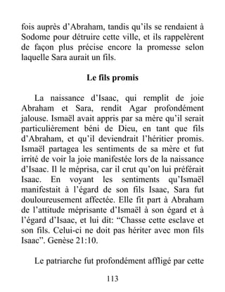 fois auprès d’Abraham, tandis qu’ils se rendaient à
Sodome pour détruire cette ville, et ils rappelèrent
de façon plus précise encore la promesse selon
laquelle Sara aurait un fils.
Le fils promis
La naissance d’Isaac, qui remplit de joie
Abraham et Sara, rendit Agar profondément
jalouse. Ismaël avait appris par sa mère qu’il serait
particulièrement béni de Dieu, en tant que fils
d’Abraham, et qu’il deviendrait l’héritier promis.
Ismaël partagea les sentiments de sa mère et fut
irrité de voir la joie manifestée lors de la naissance
d’Isaac. Il le méprisa, car il crut qu’on lui préférait
Isaac. En voyant les sentiments qu’Ismaël
manifestait à l’égard de son fils Isaac, Sara fut
douloureusement affectée. Elle fit part à Abraham
de l’attitude méprisante d’Ismaël à son égard et à
l’égard d’Isaac, et lui dit: “Chasse cette esclave et
son fils. Celui-ci ne doit pas hériter avec mon fils
Isaac”. Genèse 21:10.
Le patriarche fut profondément affligé par cette
113
 