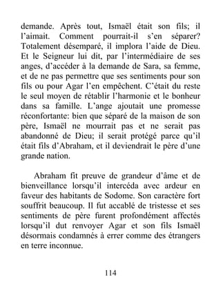 demande. Après tout, Ismaël était son fils; il
l’aimait. Comment pourrait-il s’en séparer?
Totalement désemparé, il implora l’aide de Dieu.
Et le Seigneur lui dit, par l’intermédiaire de ses
anges, d’accéder à la demande de Sara, sa femme,
et de ne pas permettre que ses sentiments pour son
fils ou pour Agar l’en empêchent. C’était du reste
le seul moyen de rétablir l’harmonie et le bonheur
dans sa famille. L’ange ajoutait une promesse
réconfortante: bien que séparé de la maison de son
père, Ismaël ne mourrait pas et ne serait pas
abandonné de Dieu; il serait protégé parce qu’il
était fils d’Abraham, et il deviendrait le père d’une
grande nation.
Abraham fit preuve de grandeur d’âme et de
bienveillance lorsqu’il intercéda avec ardeur en
faveur des habitants de Sodome. Son caractère fort
souffrit beaucoup. Il fut accablé de tristesse et ses
sentiments de père furent profondément affectés
lorsqu’il dut renvoyer Agar et son fils Ismaël
désormais condamnés à errer comme des étrangers
en terre inconnue.
114
 
