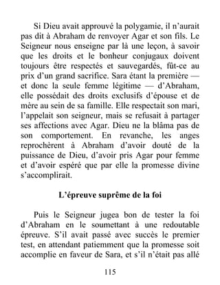 Si Dieu avait approuvé la polygamie, il n’aurait
pas dit à Abraham de renvoyer Agar et son fils. Le
Seigneur nous enseigne par là une leçon, à savoir
que les droits et le bonheur conjugaux doivent
toujours être respectés et sauvegardés, fût-ce au
prix d’un grand sacrifice. Sara étant la première —
et donc la seule femme légitime — d’Abraham,
elle possédait des droits exclusifs d’épouse et de
mère au sein de sa famille. Elle respectait son mari,
l’appelait son seigneur, mais se refusait à partager
ses affections avec Agar. Dieu ne la blâma pas de
son comportement. En revanche, les anges
reprochèrent à Abraham d’avoir douté de la
puissance de Dieu, d’avoir pris Agar pour femme
et d’avoir espéré que par elle la promesse divine
s’accomplirait.
L’épreuve suprême de la foi
Puis le Seigneur jugea bon de tester la foi
d’Abraham en le soumettant à une redoutable
épreuve. S’il avait passé avec succès le premier
test, en attendant patiemment que la promesse soit
accomplie en faveur de Sara, et s’il n’était pas allé
115
 