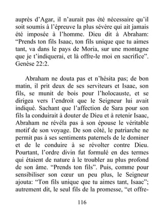 auprès d’Agar, il n’aurait pas été nécessaire qu’il
soit soumis à l’épreuve la plus sévère qui ait jamais
été imposée à l’homme. Dieu dit à Abraham:
“Prends ton fils Isaac, ton fils unique que tu aimes
tant, va dans le pays de Moria, sur une montagne
que je t’indiquerai, et là offre-le moi en sacrifice”.
Genèse 22:2.
Abraham ne douta pas et n’hésita pas; de bon
matin, il prit deux de ses serviteurs et Isaac, son
fils, se munit de bois pour l’holocauste, et se
dirigea vers l’endroit que le Seigneur lui avait
indiqué. Sachant que l’affection de Sara pour son
fils la conduirait à douter de Dieu et à retenir Isaac,
Abraham ne révéla pas à son épouse le véritable
motif de son voyage. De son côté, le patriarche ne
permit pas à ses sentiments paternels de le dominer
et de le conduire à se révolter contre Dieu.
Pourtant, l’ordre divin fut formulé en des termes
qui étaient de nature à le troubler au plus profond
de son âme. “Prends ton fils”. Puis, comme pour
sensibiliser son cœur un peu plus, le Seigneur
ajouta: “Ton fils unique que tu aimes tant, Isaac”;
autrement dit, le seul fils de la promesse, “et offre-
116
 