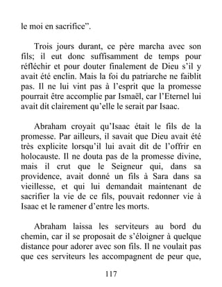 le moi en sacrifice”.
Trois jours durant, ce père marcha avec son
fils; il eut donc suffisamment de temps pour
réfléchir et pour douter finalement de Dieu s’il y
avait été enclin. Mais la foi du patriarche ne faiblit
pas. Il ne lui vint pas à l’esprit que la promesse
pourrait être accomplie par Ismaël, car l’Eternel lui
avait dit clairement qu’elle le serait par Isaac.
Abraham croyait qu’Isaac était le fils de la
promesse. Par ailleurs, il savait que Dieu avait été
très explicite lorsqu’il lui avait dit de l’offrir en
holocauste. Il ne douta pas de la promesse divine,
mais il crut que le Seigneur qui, dans sa
providence, avait donné un fils à Sara dans sa
vieillesse, et qui lui demandait maintenant de
sacrifier la vie de ce fils, pouvait redonner vie à
Isaac et le ramener d’entre les morts.
Abraham laissa les serviteurs au bord du
chemin, car il se proposait de s’éloigner à quelque
distance pour adorer avec son fils. Il ne voulait pas
que ces serviteurs les accompagnent de peur que,
117
 
