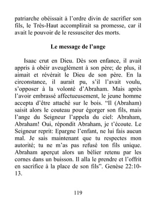 patriarche obéissait à l’ordre divin de sacrifier son
fils, le Très-Haut accomplirait sa promesse, car il
avait le pouvoir de le ressusciter des morts.
Le message de l’ange
Isaac crut en Dieu. Dès son enfance, il avait
appris à obéir aveuglément à son père; de plus, il
aimait et révérait le Dieu de son père. En la
circonstance, il aurait pu, s’il l’avait voulu,
s’opposer à la volonté d’Abraham. Mais après
l’avoir embrassé affectueusement, le jeune homme
accepta d’être attaché sur le bois. “Il (Abraham)
saisit alors le couteau pour égorger son fils, mais
l’ange du Seigneur l’appela du ciel: Abraham,
Abraham! Oui, répondit Abraham, je t’écoute. Le
Seigneur reprit: Epargne l’enfant, ne lui fais aucun
mal. Je sais maintenant que tu respectes mon
autorité; tu ne m’as pas refusé ton fils unique.
Abraham aperçut alors un bélier retenu par les
cornes dans un buisson. Il alla le prendre et l’offrit
en sacrifice à la place de son fils”. Genèse 22:10-
13.
119
 
