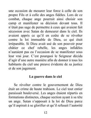 une occasion de mesurer leur force à celle de son
propre Fils et à celle des anges fidèles. Lors de ce
combat, chaque ange pourrait ainsi choisir son
camp et manifester sa décision devant tous. Il
n’était pas sage de permettre à ceux qui avaient fait
sécession avec Satan de demeurer dans le ciel. Ils
avaient appris ce qu’il en coûte de se révolter
contre la loi immuable de Dieu, ce qui était
irréparable. Si Dieu avait usé de son pouvoir pour
châtier ce chef rebelle, les anges infidèles
n’auraient pas eu l’occasion de se manifester sous
leur vrai jour. C’est pourquoi le Seigneur décida
d’agir d’une autre manière afin de donner à tous les
habitants du ciel une preuve évidente de sa justice
et de son jugement.
La guerre dans le ciel
Se révolter contre le gouvernement de Dieu
était un crime de haute trahison. Le ciel tout entier
paraissait bouleversé. Les anges étaient répartis en
formations distinctes, chaque section ayant à sa tête
un ange. Satan s’opposait à la loi de Dieu parce
qu’il aspirait à se glorifier et qu’il refusait l’autorité
12
 