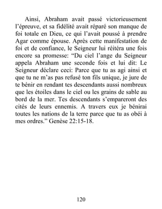Ainsi, Abraham avait passé victorieusement
l’épreuve, et sa fidélité avait réparé son manque de
foi totale en Dieu, ce qui l’avait poussé à prendre
Agar comme épouse. Après cette manifestation de
foi et de confiance, le Seigneur lui réitéra une fois
encore sa promesse: “Du ciel l’ange du Seigneur
appela Abraham une seconde fois et lui dit: Le
Seigneur déclare ceci: Parce que tu as agi ainsi et
que tu ne m’as pas refusé ton fils unique, je jure de
te bénir en rendant tes descendants aussi nombreux
que les étoiles dans le ciel ou les grains de sable au
bord de la mer. Tes descendants s’empareront des
cités de leurs ennemis. A travers eux je bénirai
toutes les nations de la terre parce que tu as obéi à
mes ordres.” Genèse 22:15-18.
120
 