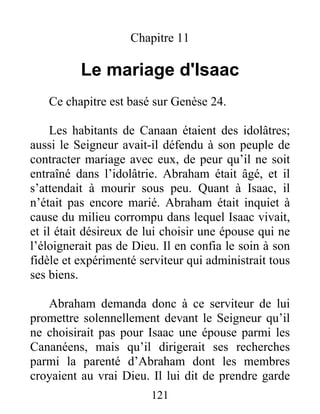 Chapitre 11
Le mariage d'Isaac
Ce chapitre est basé sur Genèse 24.
Les habitants de Canaan étaient des idolâtres;
aussi le Seigneur avait-il défendu à son peuple de
contracter mariage avec eux, de peur qu’il ne soit
entraîné dans l’idolâtrie. Abraham était âgé, et il
s’attendait à mourir sous peu. Quant à Isaac, il
n’était pas encore marié. Abraham était inquiet à
cause du milieu corrompu dans lequel Isaac vivait,
et il était désireux de lui choisir une épouse qui ne
l’éloignerait pas de Dieu. Il en confia le soin à son
fidèle et expérimenté serviteur qui administrait tous
ses biens.
Abraham demanda donc à ce serviteur de lui
promettre solennellement devant le Seigneur qu’il
ne choisirait pas pour Isaac une épouse parmi les
Cananéens, mais qu’il dirigerait ses recherches
parmi la parenté d’Abraham dont les membres
croyaient au vrai Dieu. Il lui dit de prendre garde
121
 