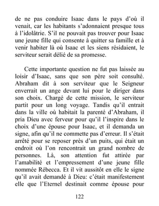 de ne pas conduire Isaac dans le pays d’où il
venait, car les habitants s’adonnaient presque tous
à l’idolâtrie. S’il ne pouvait pas trouver pour Isaac
une jeune fille qui consente à quitter sa famille et à
venir habiter là où Isaac et les siens résidaient, le
serviteur serait délié de sa promesse.
Cette importante question ne fut pas laissée au
loisir d’Isaac, sans que son père soit consulté.
Abraham dit à son serviteur que le Seigneur
enverrait un ange devant lui pour le diriger dans
son choix. Chargé de cette mission, le serviteur
partit pour un long voyage. Tandis qu’il entrait
dans la ville où habitait la parenté d’Abraham, il
pria Dieu avec ferveur pour qu’il l’inspire dans le
choix d’une épouse pour Isaac, et il demanda un
signe, afin qu’il ne commette pas d’erreur. Il s’était
arrêté pour se reposer près d’un puits, qui était un
endroit où l’on rencontrait un grand nombre de
personnes. Là, son attention fut attirée par
l’amabilité et l’empressement d’une jeune fille
nommée Rébecca. Et il vit aussitôt en elle le signe
qu’il avait demandé à Dieu: c’était manifestement
elle que l’Eternel destinait comme épouse pour
122
 