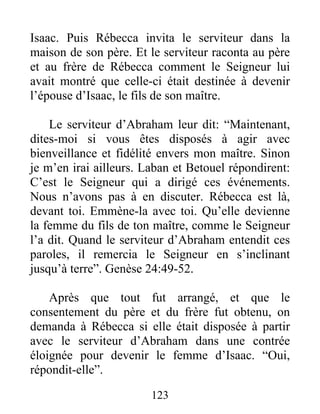 Isaac. Puis Rébecca invita le serviteur dans la
maison de son père. Et le serviteur raconta au père
et au frère de Rébecca comment le Seigneur lui
avait montré que celle-ci était destinée à devenir
l’épouse d’Isaac, le fils de son maître.
Le serviteur d’Abraham leur dit: “Maintenant,
dites-moi si vous êtes disposés à agir avec
bienveillance et fidélité envers mon maître. Sinon
je m’en irai ailleurs. Laban et Betouel répondirent:
C’est le Seigneur qui a dirigé ces événements.
Nous n’avons pas à en discuter. Rébecca est là,
devant toi. Emmène-la avec toi. Qu’elle devienne
la femme du fils de ton maître, comme le Seigneur
l’a dit. Quand le serviteur d’Abraham entendit ces
paroles, il remercia le Seigneur en s’inclinant
jusqu’à terre”. Genèse 24:49-52.
Après que tout fut arrangé, et que le
consentement du père et du frère fut obtenu, on
demanda à Rébecca si elle était disposée à partir
avec le serviteur d’Abraham dans une contrée
éloignée pour devenir le femme d’Isaac. “Oui,
répondit-elle”.
123
 