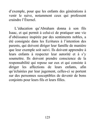 d’exemple, pour que les enfants des générations à
venir le suive, notamment ceux qui professent
craindre l’Éternel.
L’éducation qu’Abraham donna à son fils
Isaac, et qui permit à celui-ci de pratiquer une vie
d’obéissance inspirée par des sentiments nobles, a
été consignée dans les Ecritures à l’intention des
parents, qui doivent diriger leur famille de manière
que leur exemple soit suivi. Ils doivent apprendre à
leurs enfants à respecter leur autorité et à s’y
soumettre. Ils doivent prendre conscience de la
responsabilité qui repose sur eux et qui consiste à
diriger les affections de leurs enfants, afin
qu’éclairées par leur jugement, celles-ci se portent
sur des personnes susceptibles de devenir de bons
conjoints pour leurs fils et leurs filles.
125
 