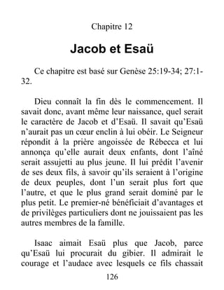 Chapitre 12
Jacob et Esaü
Ce chapitre est basé sur Genèse 25:19-34; 27:1-
32.
Dieu connaît la fin dès le commencement. Il
savait donc, avant même leur naissance, quel serait
le caractère de Jacob et d’Esaü. Il savait qu’Esaü
n’aurait pas un cœur enclin à lui obéir. Le Seigneur
répondit à la prière angoissée de Rébecca et lui
annonça qu’elle aurait deux enfants, dont l’aîné
serait assujetti au plus jeune. Il lui prédit l’avenir
de ses deux fils, à savoir qu’ils seraient à l’origine
de deux peuples, dont l’un serait plus fort que
l’autre, et que le plus grand serait dominé par le
plus petit. Le premier-né bénéficiait d’avantages et
de privilèges particuliers dont ne jouissaient pas les
autres membres de la famille.
Isaac aimait Esaü plus que Jacob, parce
qu’Esaü lui procurait du gibier. Il admirait le
courage et l’audace avec lesquels ce fils chassait
126
 