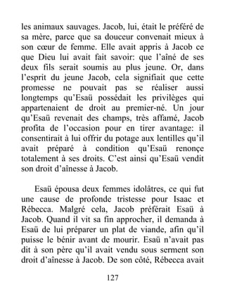 les animaux sauvages. Jacob, lui, était le préféré de
sa mère, parce que sa douceur convenait mieux à
son cœur de femme. Elle avait appris à Jacob ce
que Dieu lui avait fait savoir: que l’aîné de ses
deux fils serait soumis au plus jeune. Or, dans
l’esprit du jeune Jacob, cela signifiait que cette
promesse ne pouvait pas se réaliser aussi
longtemps qu’Esaü possédait les privilèges qui
appartenaient de droit au premier-né. Un jour
qu’Esaü revenait des champs, très affamé, Jacob
profita de l’occasion pour en tirer avantage: il
consentirait à lui offrir du potage aux lentilles qu’il
avait préparé à condition qu’Esaü renonçe
totalement à ses droits. C’est ainsi qu’Esaü vendit
son droit d’aînesse à Jacob.
Esaü épousa deux femmes idolâtres, ce qui fut
une cause de profonde tristesse pour Isaac et
Rébecca. Malgré cela, Jacob préférait Esaü à
Jacob. Quand il vit sa fin approcher, il demanda à
Esaü de lui préparer un plat de viande, afin qu’il
puisse le bénir avant de mourir. Esaü n’avait pas
dit à son père qu’il avait vendu sous serment son
droit d’aînesse à Jacob. De son côté, Rébecca avait
127
 