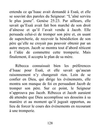 entendu ce qu’Isaac avait demandé à Esaü, et elle
se souvint des paroles du Seigneur: “L’aîné servira
le plus jeune”. Genèse 25:23. Par ailleurs, elle
savait qu’Esaü avait fait bon marché de son droit
d’aînesse et qu’il l’avait vendu à Jacob. Elle
persuada celui-ci de tromper son père et, en usant
de supercherie, de recevoir la bénédiction de son
père qu’elle ne croyait pas pouvoir obtenir par un
autre moyen. Jacob se montra tout d’abord réticent
à l’idée de commettre cette tromperie. Mais
finalement, il accepta le plan de sa mère.
Rébecca connaissait bien les préférences
d’Isaac pour Esaü, et elle savait qu’aucun
raisonnement n’y changerait rien. Loin de se
confier en Dieu, qui dirige les événements, elle
montra son manque de foi en persuadant Jacob de
tromper son père. Sur ce point, le Seigneur
n’approuva pas Jacob. Rébecca et Jacob auraient
dû attendre que Dieu accomplisse ses desseins à sa
manière et au moment qu’il jugeait opportun, au
lieu de forcer le cours des événements en recourant
à une tromperie.
128
 