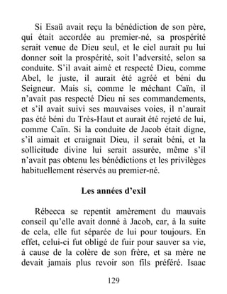 Si Esaü avait reçu la bénédiction de son père,
qui était accordée au premier-né, sa prospérité
serait venue de Dieu seul, et le ciel aurait pu lui
donner soit la prospérité, soit l’adversité, selon sa
conduite. S’il avait aimé et respecté Dieu, comme
Abel, le juste, il aurait été agréé et béni du
Seigneur. Mais si, comme le méchant Caïn, il
n’avait pas respecté Dieu ni ses commandements,
et s’il avait suivi ses mauvaises voies, il n’aurait
pas été béni du Très-Haut et aurait été rejeté de lui,
comme Caïn. Si la conduite de Jacob était digne,
s’il aimait et craignait Dieu, il serait béni, et la
sollicitude divine lui serait assurée, même s’il
n’avait pas obtenu les bénédictions et les privilèges
habituellement réservés au premier-né.
Les années d’exil
Rébecca se repentit amèrement du mauvais
conseil qu’elle avait donné à Jacob, car, à la suite
de cela, elle fut séparée de lui pour toujours. En
effet, celui-ci fut obligé de fuir pour sauver sa vie,
à cause de la colère de son frère, et sa mère ne
devait jamais plus revoir son fils préféré. Isaac
129
 