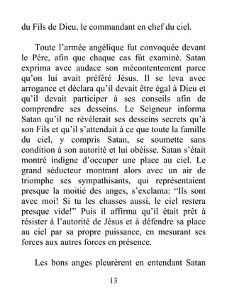 du Fils de Dieu, le commandant en chef du ciel.
Toute l’armée angélique fut convoquée devant
le Père, afin que chaque cas fût examiné. Satan
exprima avec audace son mécontentement parce
qu’on lui avait préféré Jésus. Il se leva avec
arrogance et déclara qu’il devait être égal à Dieu et
qu’il devait participer à ses conseils afin de
comprendre ses desseins. Le Seigneur informa
Satan qu’il ne révélerait ses desseins secrets qu’à
son Fils et qu’il s’attendait à ce que toute la famille
du ciel, y compris Satan, se soumette sans
condition à son autorité et lui obéisse. Satan s’était
montré indigne d’occuper une place au ciel. Le
grand séducteur montrant alors avec un air de
triomphe ses sympathisants, qui représentaient
presque la moitié des anges, s’exclama: “Ils sont
avec moi! Si tu les chasses aussi, le ciel restera
presque vide!” Puis il affirma qu’il était prêt à
résister à l’autorité de Jésus et à défendre sa place
au ciel par sa propre puissance, en mesurant ses
forces aux autres forces en présence.
Les bons anges pleurèrent en entendant Satan
13
 