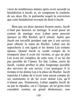 vécut de nombreuses années après avoir accordé sa
bénédiction à Jacob, et, en comparant la conduite
de ses deux fils, le patriarche acquit la conviction
que cette bénédiction revenait de droit à Jacob.
Bien que ses deux épouses fussent sœurs, Jacob
n’était pas heureux en ménage. Il avait passé un
contrat de mariage avec Laban pour pouvoir
épouser sa fille Rachel, qu’il aimait. Après que
Jacob eut travaillé pendant sept ans à son service
pour obtenir la main de Rachel, Laban usa de
supercherie à son égard et lui donna Léa comme
épouse. Quand Jacob se rendit compte de la
tromperie dont il avait été victime, et que de plus
Léa avait été complice de cette ruse, il ne lui fut
pas possible de l’aimer. En fait, Laban, oncle de
Jacob, voulait profiter le plus longtemps possible
des services de son neveu; c’est pourquoi il le
trompa et lui donna Léa à la place de Rachel. Jacob
reprocha à Laban de n’avoir tenu aucun compte de
ses sentiments et de lui avoir donné Léa, qu’il
n’aimait pas. Néanmoins, Laban supplia Jacob de
ne pas la répudier, car à l’époque, un tel geste était
considéré comme un grand déshonneur, non
130
 