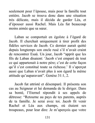 seulement pour l’épouse, mais pour la famille tout
entière. Jacob se trouva donc dans une situation
très délicate, mais il décida de garder Léa, et
d’épouser aussi Rachel. Mais Léa fut beaucoup
moins aimée que sa sœur.
Laban se comportait en égoïste à l’égard de
Jacob. Il cherchait uniquement à tirer profit des
fidèles services de Jacob. Ce dernier aurait quitté
depuis longtemps son oncle rusé s’il n’avait craint
de rencontrer Esaü. Un jour, Jacob “apprit que les
fils de Laban disaient: ‘Jacob s’est emparé de tout
ce qui appartenait à notre père; c’est de cette façon
qu’il s’est constitué toute sa richesse.’ Il s’aperçut
aussi que Laban n’avait plus à son égard la même
attitude qu’auparavant”. Genèse 31:1, 2.
Jacob fut attristé et désemparé. Il présenta son
cas au Seigneur et lui demanda de le diriger. Dans
sa bonté, l’Eternel répondit à ses appels de
détresse: “Retourne au pays de tes parents, auprès
de ta famille. Je serai avec toi. Jacob fit venir
Rachel et Léa aux champs, où étaient ses
troupeaux, pour leur dire: Je m’aperçois que votre
131
 