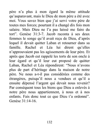 père n’a plus à mon égard la même attitude
qu’auparavant, mais le Dieu de mon père a été avec
moi. Vous savez bien que j’ai servi votre père de
toutes mes forces; pourtant il a changé dix fois mon
salaire. Mais Dieu ne l’a pas laissé me faire du
tort”. Genèse 31:3-7. Jacob raconta à ses deux
femmes le songe qu’il avait reçu de Dieu, d’après
lequel il devait quitter Laban et retourner dans sa
famille. Rachel et Léa lui dirent qu’elles
n’approuvaient pas les agissements de leur père. Et
après que Jacob eut rappelé les torts de son oncle à
leur égard et qu’il leur eut proposé de quitter
Laban, Rachel et Léa répondirent: “Nous n’avons
plus de part d’héritage dans la maison de notre
père. Ne nous a-t-il pas considérées comme des
étrangères, puisqu’il nous a vendues et qu’il a
ensuite dépensé l’argent qui devait nous revenir?
Par conséquent tous les biens que Dieu a enlevés à
notre père nous appartiennent, à nous et à nos
enfants. Fais donc tout ce que Dieu t’a ordonné”.
Genèse 31:14-16.
132
 