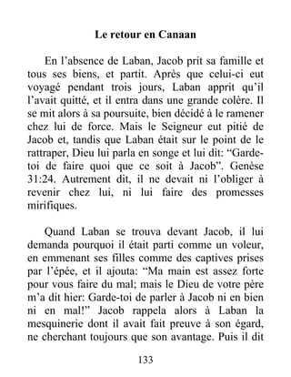 Le retour en Canaan
En l’absence de Laban, Jacob prit sa famille et
tous ses biens, et partit. Après que celui-ci eut
voyagé pendant trois jours, Laban apprit qu’il
l’avait quitté, et il entra dans une grande colère. Il
se mit alors à sa poursuite, bien décidé à le ramener
chez lui de force. Mais le Seigneur eut pitié de
Jacob et, tandis que Laban était sur le point de le
rattraper, Dieu lui parla en songe et lui dit: “Garde-
toi de faire quoi que ce soit à Jacob”. Genèse
31:24. Autrement dit, il ne devait ni l’obliger à
revenir chez lui, ni lui faire des promesses
mirifiques.
Quand Laban se trouva devant Jacob, il lui
demanda pourquoi il était parti comme un voleur,
en emmenant ses filles comme des captives prises
par l’épée, et il ajouta: “Ma main est assez forte
pour vous faire du mal; mais le Dieu de votre père
m’a dit hier: Garde-toi de parler à Jacob ni en bien
ni en mal!” Jacob rappela alors à Laban la
mesquinerie dont il avait fait preuve à son égard,
ne cherchant toujours que son avantage. Puis il dit
133
 