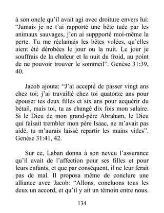 à son oncle qu’il avait agi avec droiture envers lui:
“Jamais je ne t’ai rapporté une bête tuée par les
animaux sauvages, j’en ai suppporté moi-même la
perte. Tu me réclamais les bêtes volées, qu’elles
aient été dérobées le jour ou la nuit. Le jour je
souffrais de la chaleur et la nuit du froid, au point
de ne pouvoir trouver le sommeil”. Genèse 31:39,
40.
Jacob ajouta: “J’ai accepté de passer vingt ans
chez toi; j’ai travaillé chez toi quatorze ans pour
épouser tes deux filles et six ans pour acquérir du
bétail, mais toi, tu as changé dix fois mon salaire.
Si le Dieu de mon grand-père Abraham, le Dieu
qui faisait trembler mon père Isaac, ne m’avait pas
aidé, tu m’aurais laissé repartir les mains vides”.
Genèse 31:41, 42.
Sur ce, Laban donna à son neveu l’assurance
qu’il avait de l’affection pour ses filles et pour
leurs enfants, et que par conséquent, il ne leur ferait
pas de mal. Il proposa même de conclure une
alliance avec Jacob: “Allons, concluons tous les
deux un accord, et qu’il y ait un témoin entre nous.
134
 