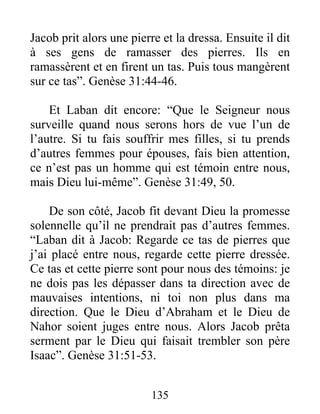 Jacob prit alors une pierre et la dressa. Ensuite il dit
à ses gens de ramasser des pierres. Ils en
ramassèrent et en firent un tas. Puis tous mangèrent
sur ce tas”. Genèse 31:44-46.
Et Laban dit encore: “Que le Seigneur nous
surveille quand nous serons hors de vue l’un de
l’autre. Si tu fais souffrir mes filles, si tu prends
d’autres femmes pour épouses, fais bien attention,
ce n’est pas un homme qui est témoin entre nous,
mais Dieu lui-même”. Genèse 31:49, 50.
De son côté, Jacob fit devant Dieu la promesse
solennelle qu’il ne prendrait pas d’autres femmes.
“Laban dit à Jacob: Regarde ce tas de pierres que
j’ai placé entre nous, regarde cette pierre dressée.
Ce tas et cette pierre sont pour nous des témoins: je
ne dois pas les dépasser dans ta direction avec de
mauvaises intentions, ni toi non plus dans ma
direction. Que le Dieu d’Abraham et le Dieu de
Nahor soient juges entre nous. Alors Jacob prêta
serment par le Dieu qui faisait trembler son père
Isaac”. Genèse 31:51-53.
135
 