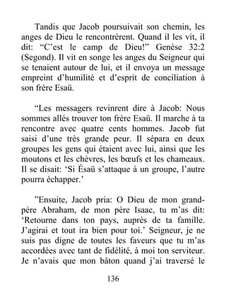 Tandis que Jacob poursuivait son chemin, les
anges de Dieu le rencontrèrent. Quand il les vit, il
dit: “C’est le camp de Dieu!” Genèse 32:2
(Segond). Il vit en songe les anges du Seigneur qui
se tenaient autour de lui, et il envoya un message
empreint d’humilité et d’esprit de conciliation à
son frère Esaü.
“Les messagers revinrent dire à Jacob: Nous
sommes allés trouver ton frère Esaü. Il marche à ta
rencontre avec quatre cents hommes. Jacob fut
saisi d’une très grande peur. Il sépara en deux
groupes les gens qui étaient avec lui, ainsi que les
moutons et les chèvres, les bœufs et les chameaux.
Il se disait: ‘Si Ésaü s’attaque à un groupe, l’autre
pourra échapper.’
”Ensuite, Jacob pria: O Dieu de mon grand-
père Abraham, de mon père Isaac, tu m’as dit:
‘Retourne dans ton pays, auprès de ta famille.
J’agirai et tout ira bien pour toi.’ Seigneur, je ne
suis pas digne de toutes les faveurs que tu m’as
accordées avec tant de fidélité, à moi ton serviteur.
Je n’avais que mon bâton quand j’ai traversé le
136
 